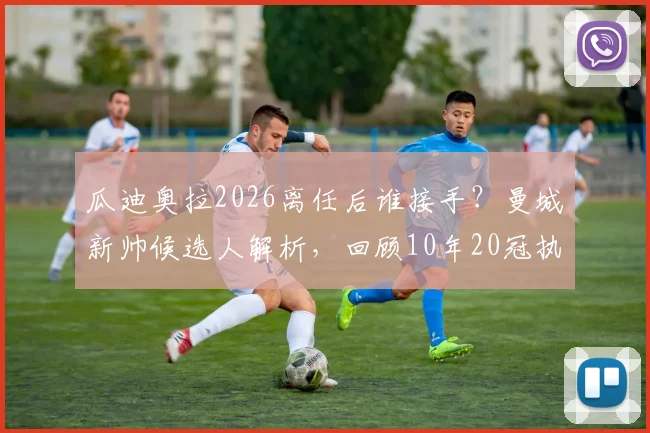 瓜迪奥拉2026离任后谁接手？曼城新帅候选人解析，回顾10年20冠执教生涯