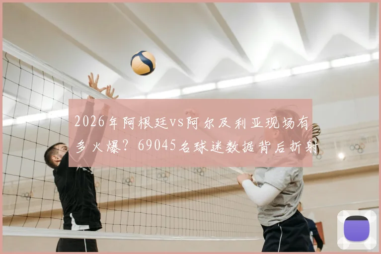 2026年阿根廷vs阿尔及利亚现场有多火爆?69045名球迷数据背后折射观赛热潮