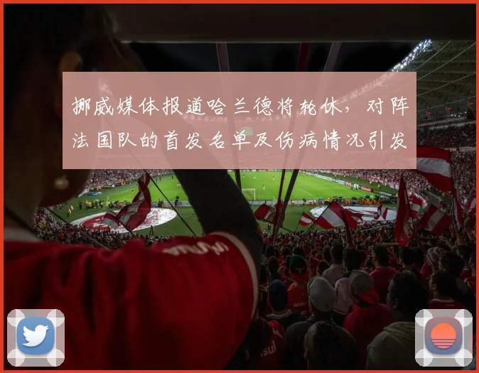 挪威媒体报道哈兰德将轮休，对阵法国队的首发名单及伤病情况引发球迷关注，球员轮换策略解析