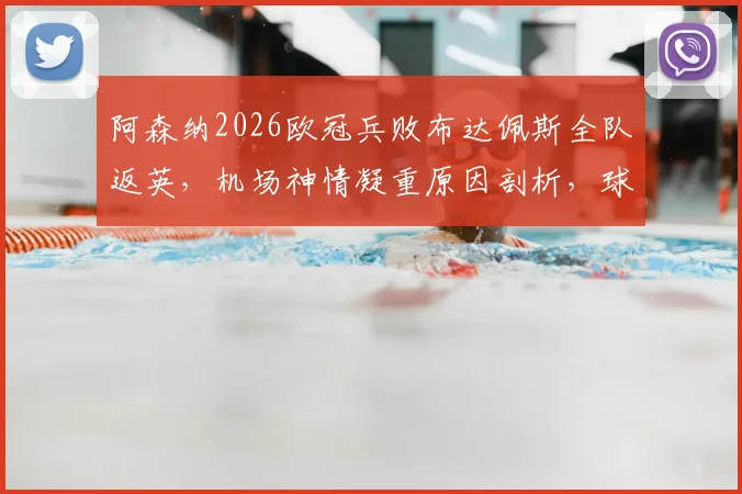阿森纳2026欧冠兵败布达佩斯全队返英，机场神情凝重原因剖析，球队士气危机如何化解