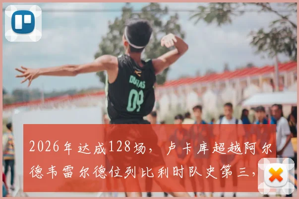 2026年达成128场，卢卡库超越阿尔德韦雷尔德位列比利时队史第三，距离纪录还有多远？