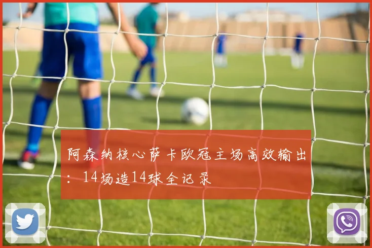 阿森纳核心萨卡欧冠主场高效输出：14场造14球全记录