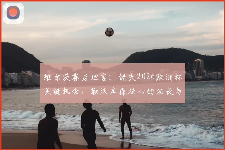 维尔茨赛后坦言：错失2026欧洲杯关键机会，勒沃库森核心的沮丧与反思