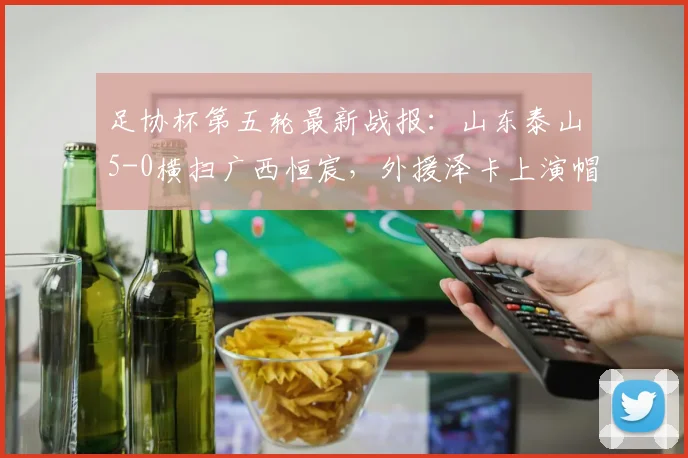 足协杯第五轮最新战报：山东泰山5-0横扫广西恒宸，外援泽卡上演帽子戏法，门将王大雷助攻引热议