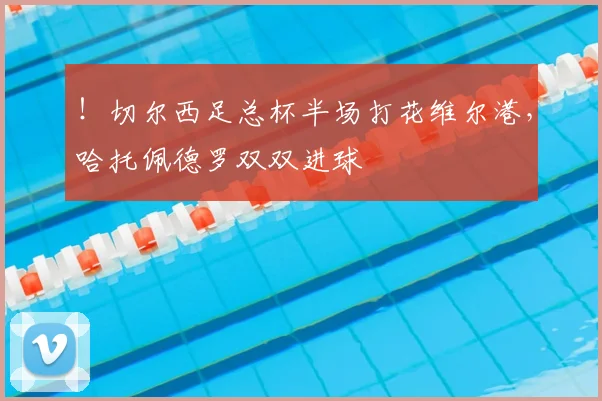 !切尔西足总杯半场打花维尔港,哈托佩德罗双双进球