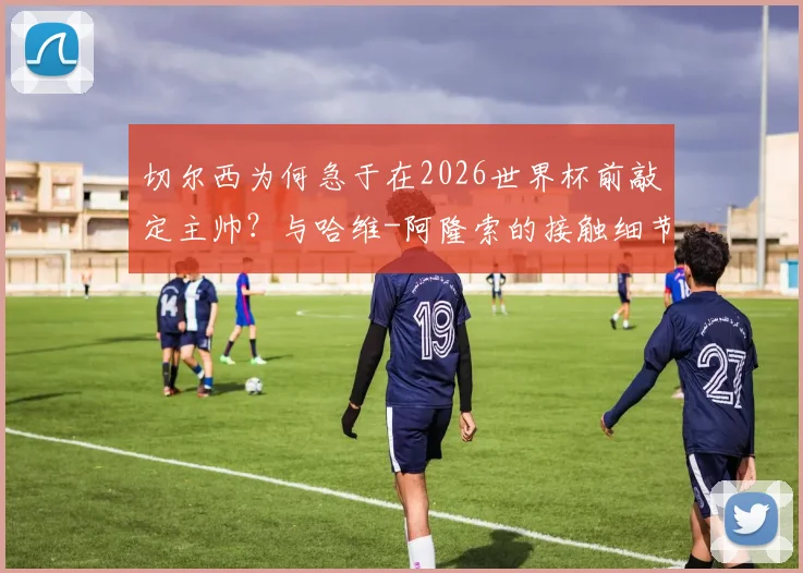 切尔西为何急于在2026世界杯前敲定主帅？与哈维-阿隆索的接触细节与潜在执教方案分析