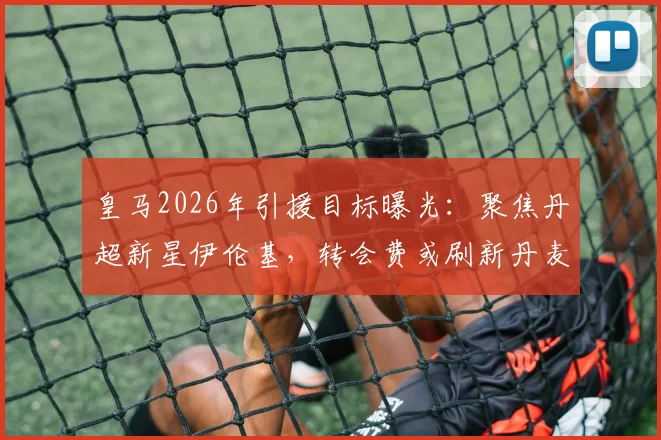 皇马2026年引援目标曝光:聚焦丹超新星伊伦基,转会费或刷新丹麦联赛纪录,附球员技术特点深度解析