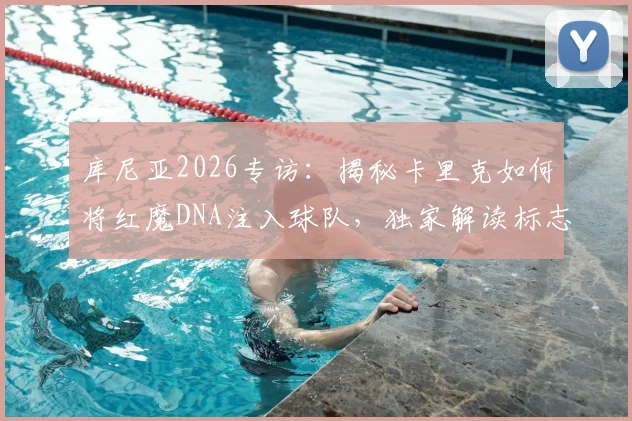 库尼亚2026专访：揭秘卡里克如何将红魔DNA注入球队，独家解读标志性冲浪庆祝升级版