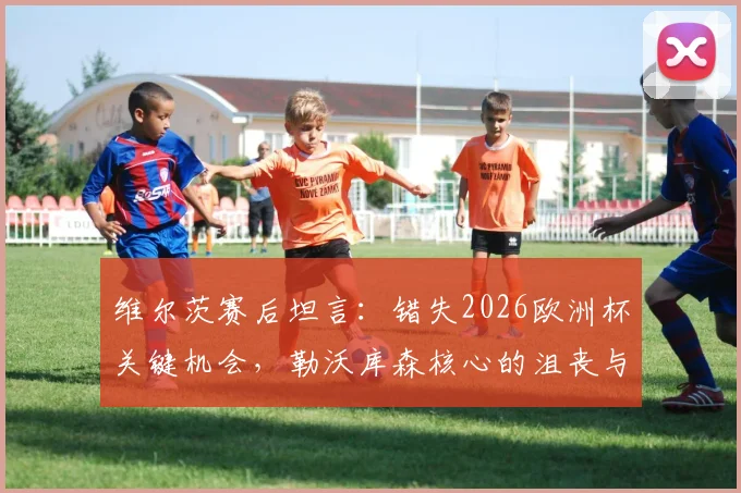 维尔茨赛后坦言:错失2026欧洲杯关键机会,勒沃库森核心的沮丧与反思