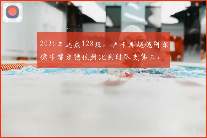 2026年达成128场，卢卡库超越阿尔德韦雷尔德位列比利时队史第三，距离纪录还有多远？