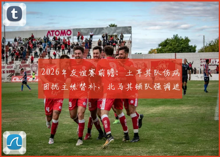 2026年友谊赛前瞻:土耳其队伤病困扰主练替补,北马其顿队强调进攻战术,历史交锋战绩解析