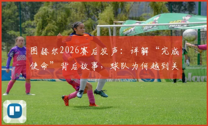 图赫尔2026赛后发声：详解“完成使命”背后故事，球队为何越到关键战越能爆发？