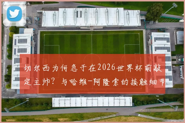 切尔西为何急于在2026世界杯前敲定主帅？与哈维-阿隆索的接触细节与潜在执教方案分析