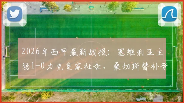 2026年西甲最新战报:塞维利亚主场1-0力克皇家社会,桑切斯替补登场献绝杀球,即时视频集锦全收录