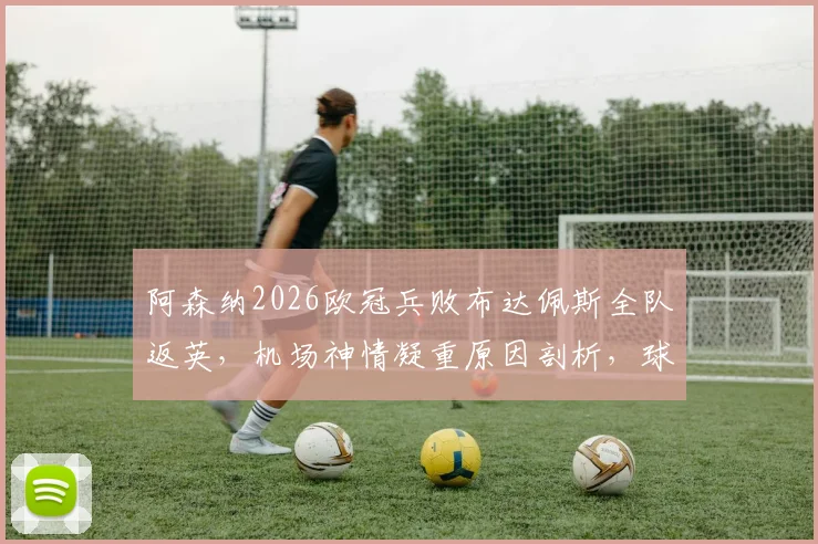 阿森纳2026欧冠兵败布达佩斯全队返英，机场神情凝重原因剖析，球队士气危机如何化解
