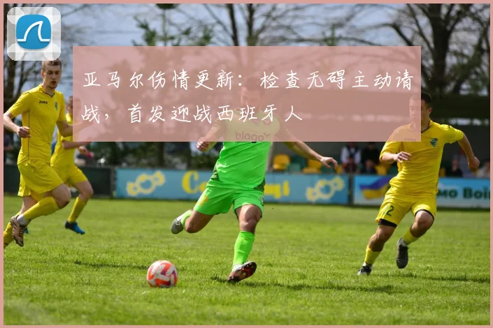 亚马尔伤情更新：检查无碍主动请战，首发迎战西班牙人