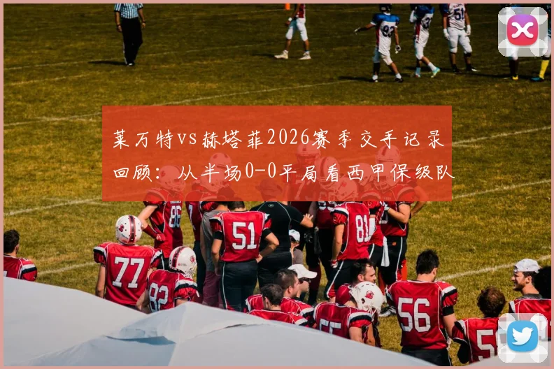 莱万特vs赫塔菲2026赛季交手记录回顾：从半场0-0平局看西甲保级队防守战术与VAR判罚争议