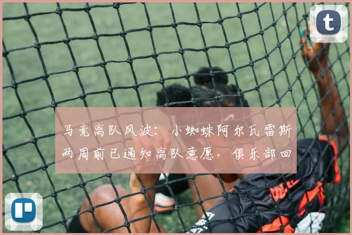马竞离队风波：小蜘蛛阿尔瓦雷斯两周前已通知离队意愿，俱乐部回应引争议，六台记者曝推卸责任细节