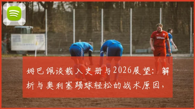 姆巴佩谈载入史册与2026展望:解析与奥利塞踢球轻松的战术原因,球迷评价火热