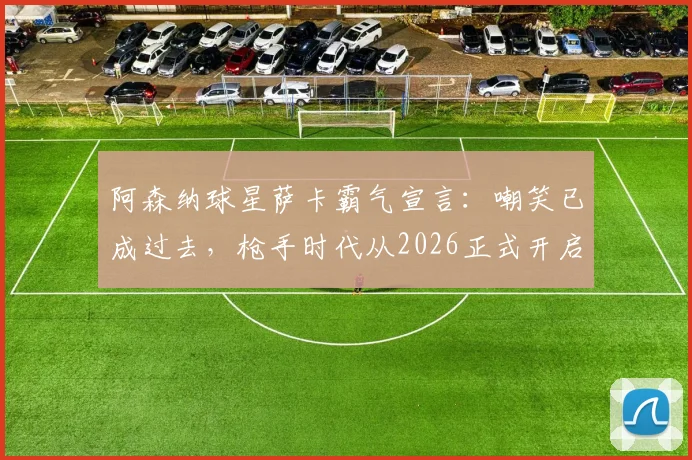 阿森纳球星萨卡霸气宣言：嘲笑已成过去，枪手时代从2026正式开启