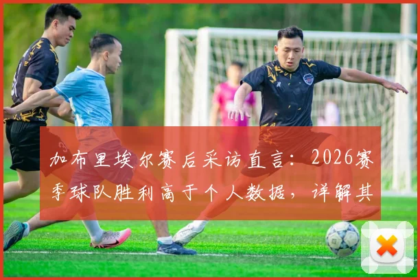 加布里埃尔赛后采访直言：2026赛季球队胜利高于个人数据，详解其场上位置与未来努力方向