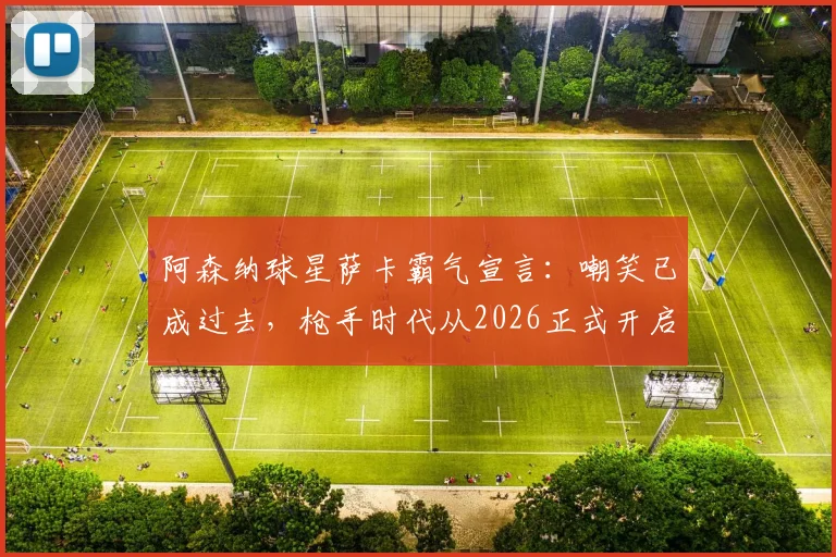 阿森纳球星萨卡霸气宣言:嘲笑已成过去,枪手时代从2026正式开启