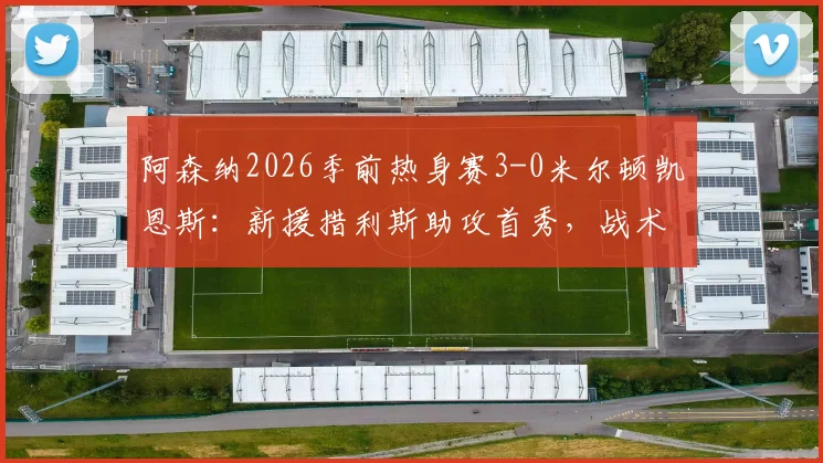 阿森纳2026季前热身赛3-0米尔顿凯恩斯：新援措利斯助攻首秀，战术要点与球员表现全回顾