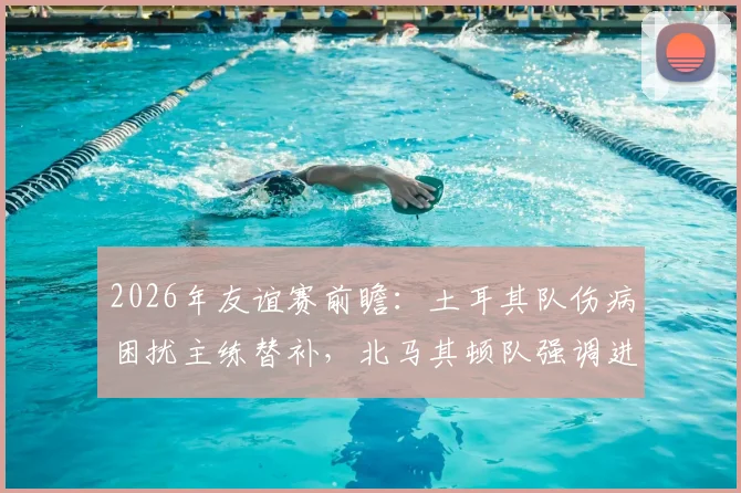 2026年友谊赛前瞻：土耳其队伤病困扰主练替补，北马其顿队强调进攻战术，历史交锋战绩解析