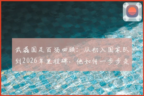武磊国足百场回顾:从初入国家队到2026年里程碑,他如何一步步走来?