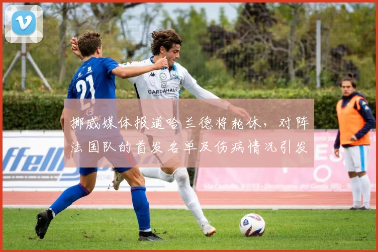 挪威媒体报道哈兰德将轮休，对阵法国队的首发名单及伤病情况引发球迷关注，球员轮换策略解析