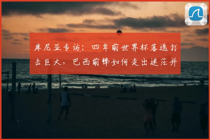 库尼亚专访：四年前世界杯落选打击巨大，巴西前锋如何走出迷茫并剑指2026梦想