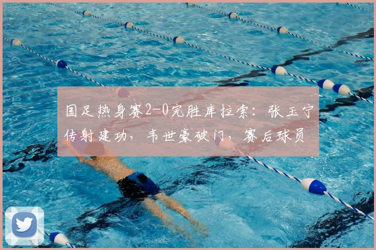 国足热身赛2-0完胜库拉索：张玉宁传射建功，韦世豪破门，赛后球员表现评分及战术解析一览