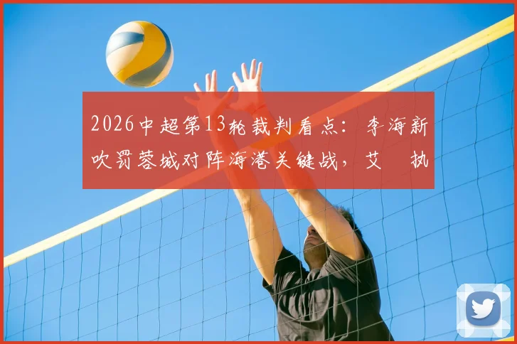 2026中超第13轮裁判看点：李海新吹罚蓉城对阵海港关键战，艾堃执哨西南德比引关注