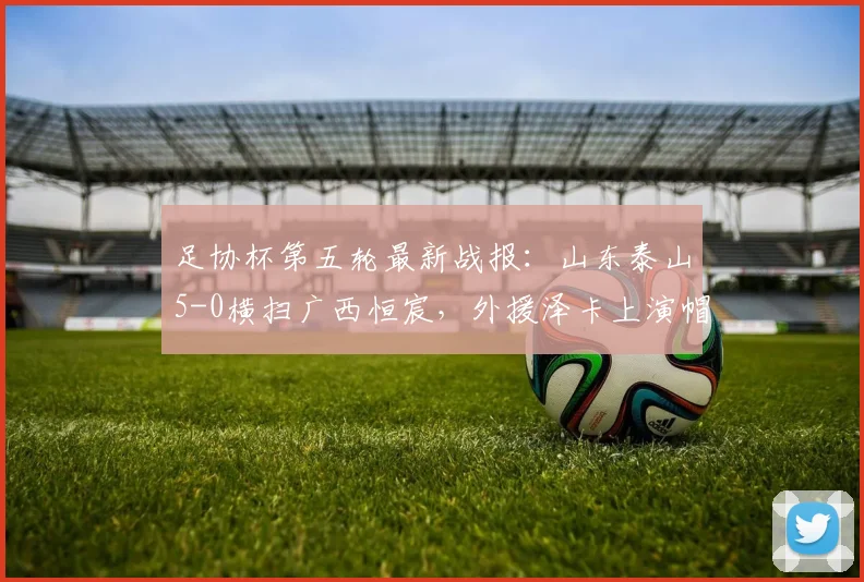 足协杯第五轮最新战报：山东泰山5-0横扫广西恒宸，外援泽卡上演帽子戏法，门将王大雷助攻引热议