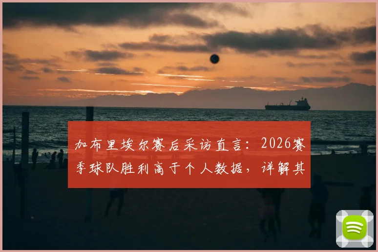 加布里埃尔赛后采访直言:2026赛季球队胜利高于个人数据,详解其场上位置与未来努力方向