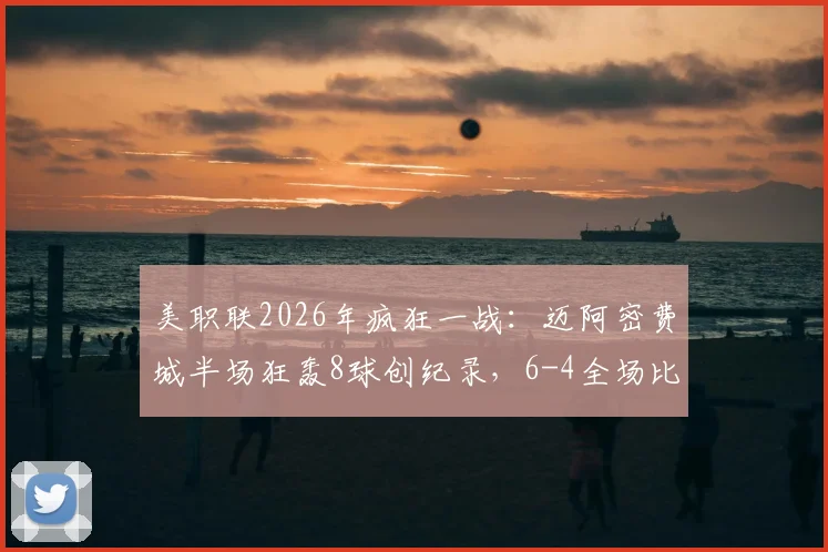 美职联2026年疯狂一战：迈阿密费城半场狂轰8球创纪录，6-4全场比分排历史第二