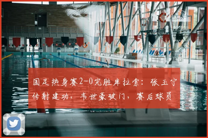国足热身赛2-0完胜库拉索:张玉宁传射建功,韦世豪破门,赛后球员表现评分及战术解析一览