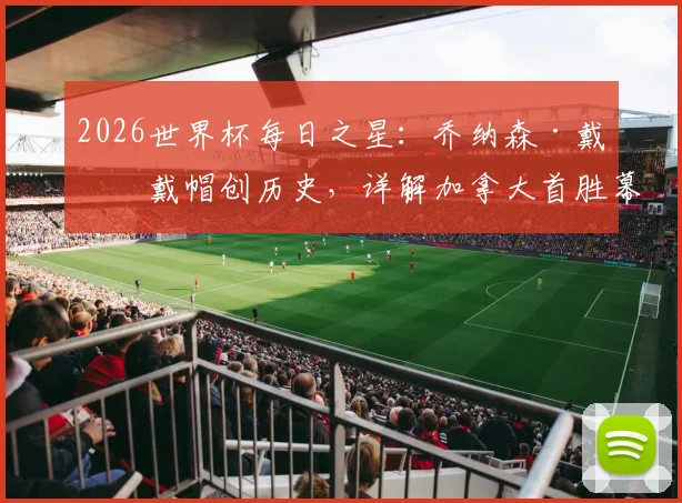 2026世界杯每日之星:乔纳森·戴维戴帽创历史,详解加拿大首胜幕后与球员数据