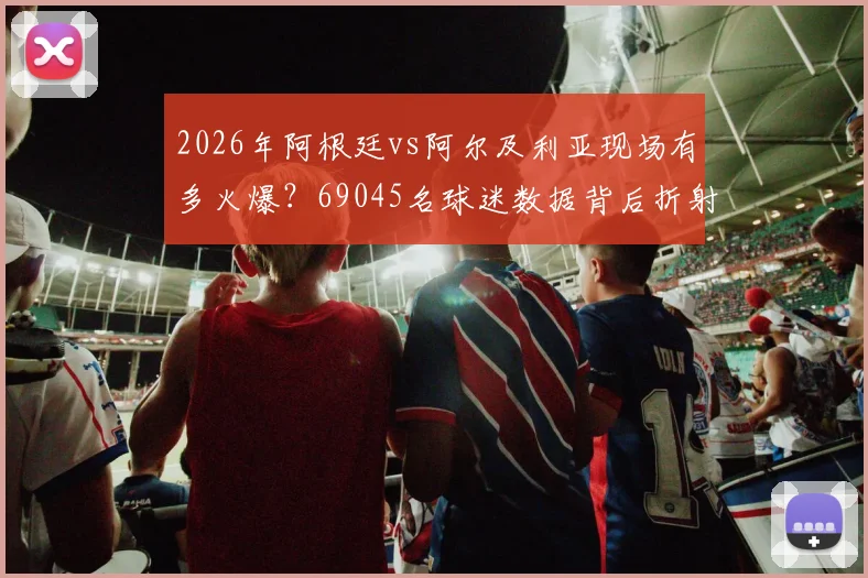 2026年阿根廷vs阿尔及利亚现场有多火爆？69045名球迷数据背后折射观赛热潮