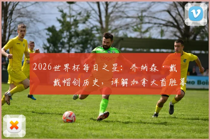 2026世界杯每日之星：乔纳森·戴维戴帽创历史，详解加拿大首胜幕后与球员数据