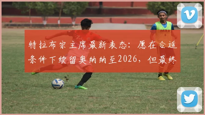 特拉布宗主席最新表态:愿在合适条件下续留奥纳纳至2026,但最终去留由球员本人决定