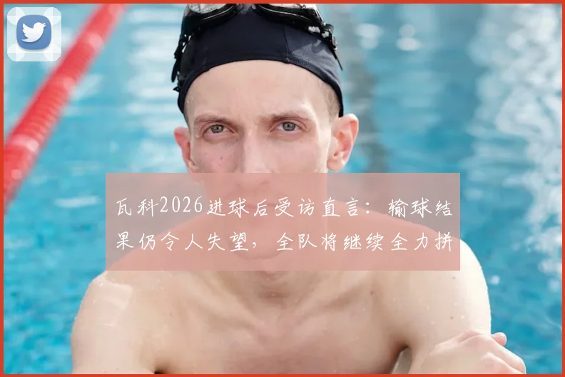 瓦科2026进球后受访直言：输球结果仍令人失望，全队将继续全力拼搏