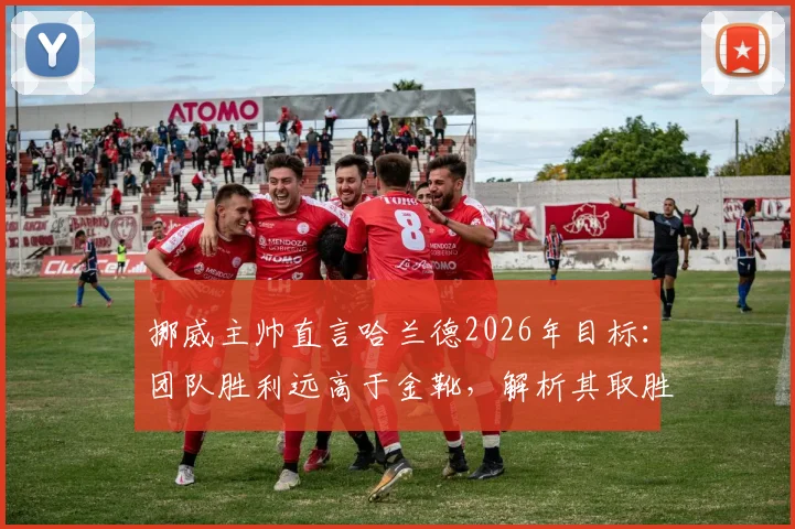 挪威主帅直言哈兰德2026年目标：团队胜利远高于金靴，解析其取胜之道