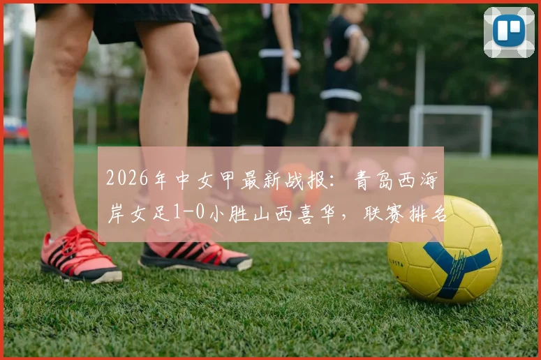 2026年中女甲最新战报：青岛西海岸女足1-0小胜山西喜华，联赛排名与球队近况分析