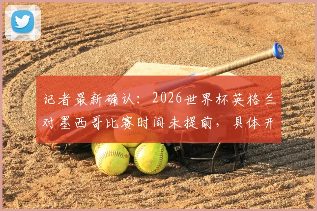 记者最新确认:2026世界杯英格兰对墨西哥比赛时间未提前,具体开球时间与赛程官方指南