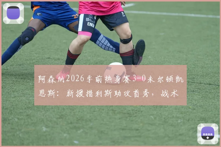 阿森纳2026季前热身赛3-0米尔顿凯恩斯:新援措利斯助攻首秀,战术要点与球员表现全回顾
