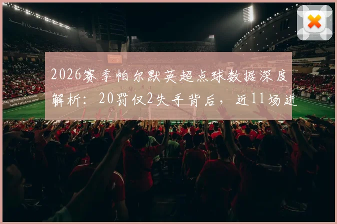 2026赛季帕尔默英超点球数据深度解析：20罚仅2失手背后，近11场进球荒问题根源何在？切尔西球迷必看