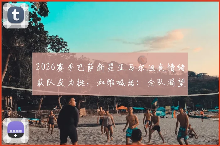 2026赛季巴萨新星亚马尔沮丧情绪获队友力挺,加维喊话:全队渴望终结冠军悬念