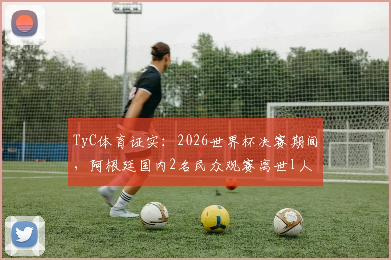 TyC体育证实：2026世界杯决赛期间，阿根廷国内2名民众观赛离世1人重症，球迷观赛安全指南