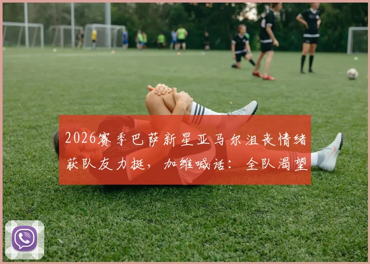 2026赛季巴萨新星亚马尔沮丧情绪获队友力挺，加维喊话：全队渴望终结冠军悬念